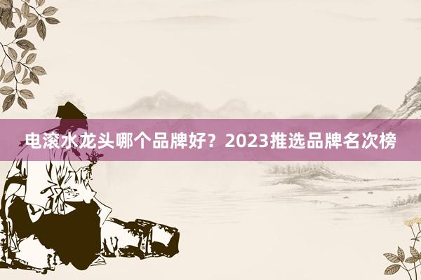 电滚水龙头哪个品牌好？2023推选品牌名次榜