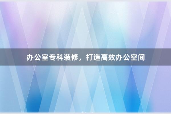 办公室专科装修，打造高效办公空间