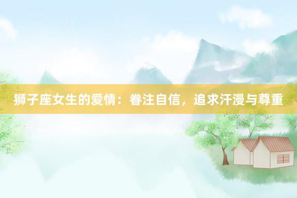 狮子座女生的爱情：眷注自信，追求汗漫与尊重