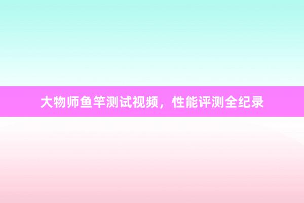 大物师鱼竿测试视频，性能评测全纪录