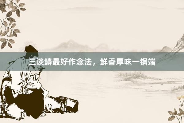 三谈鳞最好作念法，鲜香厚味一锅端